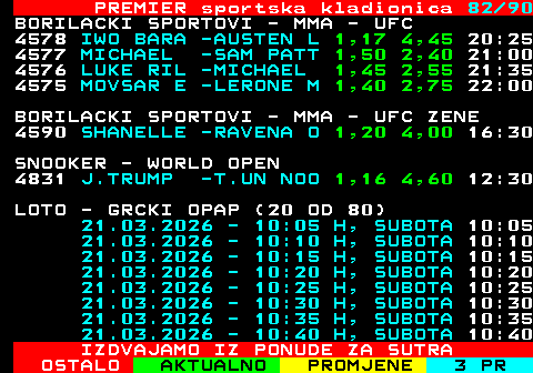 673.82 PREMIER sportska kladionica 82 90 BORILACKI SPORTOVI - MMA - UFC 4578 IWO BARA -AUSTEN L 1,17 4,45 20:25 4577 MICHAEL -SAM PATT 1,50 2,40 21:00 4576 LUKE RIL -MICHAEL 1,45 2,55 21:35 4575 MOVSAR E -LERONE M 1,40 2,75 22:00 BORILACKI SPORTOVI - MMA - UFC ZENE 4590 SHANELLE -RAVENA O 1,20 4,00 16:30 SNOOKER - WORLD OPEN 4831 J.TRUMP -T.UN NOO 1,15 4,70 12:30 LOTO - GRCKI OPAP (20 OD 80) 21.03.2026 - 10:05 H, SUBOTA 10:05 21.03.2026 - 10:10 H, SUBOTA 10:10 21.03.2026 - 10:15 H, SUBOTA 10:15 21.03.2026 - 10:20 H, SUBOTA 10:20 21.03.2026 - 10:25 H, SUBOTA 10:25 21.03.2026 - 10:30 H, SUBOTA 10:30 21.03.2026 - 10:35 H, SUBOTA 10:35 21.03.2026 - 10:40 H, SUBOTA 10:40 IZDVAJAMO IZ PONUDE ZA SUTRA