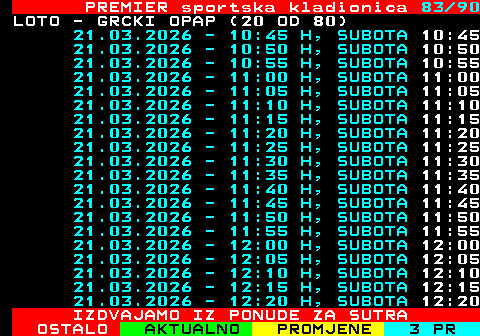 673.83 PREMIER sportska kladionica 83 90 LOTO - GRCKI OPAP (20 OD 80) 21.03.2026 - 10:45 H, SUBOTA 10:45 21.03.2026 - 10:50 H, SUBOTA 10:50 21.03.2026 - 10:55 H, SUBOTA 10:55 21.03.2026 - 11:00 H, SUBOTA 11:00 21.03.2026 - 11:05 H, SUBOTA 11:05 21.03.2026 - 11:10 H, SUBOTA 11:10 21.03.2026 - 11:15 H, SUBOTA 11:15 21.03.2026 - 11:20 H, SUBOTA 11:20 21.03.2026 - 11:25 H, SUBOTA 11:25 21.03.2026 - 11:30 H, SUBOTA 11:30 21.03.2026 - 11:35 H, SUBOTA 11:35 21.03.2026 - 11:40 H, SUBOTA 11:40 21.03.2026 - 11:45 H, SUBOTA 11:45 21.03.2026 - 11:50 H, SUBOTA 11:50 21.03.2026 - 11:55 H, SUBOTA 11:55 21.03.2026 - 12:00 H, SUBOTA 12:00 21.03.2026 - 12:05 H, SUBOTA 12:05 21.03.2026 - 12:10 H, SUBOTA 12:10 21.03.2026 - 12:15 H, SUBOTA 12:15 21.03.2026 - 12:20 H, SUBOTA 12:20 IZDVAJAMO IZ PONUDE ZA SUTRA