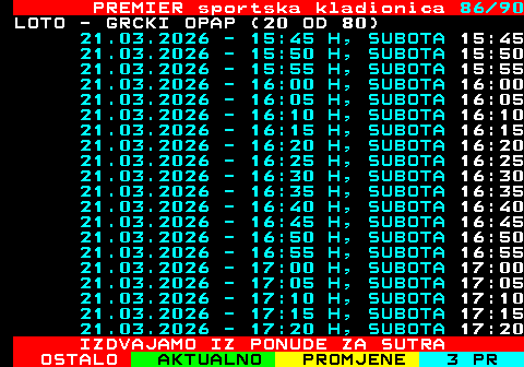 673.86 PREMIER sportska kladionica 86 90 LOTO - GRCKI OPAP (20 OD 80) 21.03.2026 - 15:45 H, SUBOTA 15:45 21.03.2026 - 15:50 H, SUBOTA 15:50 21.03.2026 - 15:55 H, SUBOTA 15:55 21.03.2026 - 16:00 H, SUBOTA 16:00 21.03.2026 - 16:05 H, SUBOTA 16:05 21.03.2026 - 16:10 H, SUBOTA 16:10 21.03.2026 - 16:15 H, SUBOTA 16:15 21.03.2026 - 16:20 H, SUBOTA 16:20 21.03.2026 - 16:25 H, SUBOTA 16:25 21.03.2026 - 16:30 H, SUBOTA 16:30 21.03.2026 - 16:35 H, SUBOTA 16:35 21.03.2026 - 16:40 H, SUBOTA 16:40 21.03.2026 - 16:45 H, SUBOTA 16:45 21.03.2026 - 16:50 H, SUBOTA 16:50 21.03.2026 - 16:55 H, SUBOTA 16:55 21.03.2026 - 17:00 H, SUBOTA 17:00 21.03.2026 - 17:05 H, SUBOTA 17:05 21.03.2026 - 17:10 H, SUBOTA 17:10 21.03.2026 - 17:15 H, SUBOTA 17:15 21.03.2026 - 17:20 H, SUBOTA 17:20 IZDVAJAMO IZ PONUDE ZA SUTRA