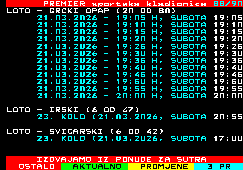 673.88 PREMIER sportska kladionica 88 90 LOTO - GRCKI OPAP (20 OD 80) 21.03.2026 - 19:05 H, SUBOTA 19:05 21.03.2026 - 19:10 H, SUBOTA 19:10 21.03.2026 - 19:15 H, SUBOTA 19:15 21.03.2026 - 19:20 H, SUBOTA 19:20 21.03.2026 - 19:25 H, SUBOTA 19:25 21.03.2026 - 19:30 H, SUBOTA 19:30 21.03.2026 - 19:35 H, SUBOTA 19:35 21.03.2026 - 19:40 H, SUBOTA 19:40 21.03.2026 - 19:45 H, SUBOTA 19:45 21.03.2026 - 19:50 H, SUBOTA 19:50 21.03.2026 - 19:55 H, SUBOTA 19:55 21.03.2026 - 20:00 H, SUBOTA 20:00 LOTO - IRSKI (6 OD 47) 23. KOLO (21.03.2026, SUBOTA 20:55 LOTO - SVICARSKI (6 OD 42) 23. KOLO (21.03.2026, SUBOTA 17:00 IZDVAJAMO IZ PONUDE ZA SUTRA