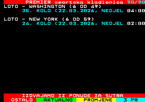 673.90 PREMIER sportska kladionica 90 90 LOTO - WASHINGTON (6 OD 49) 35. KOLO (22.03.2026, NEDJEL 04:00 LOTO - NEW YORK (6 OD 59) 24. KOLO (22.03.2026, NEDJEL 02:00 IZDVAJAMO IZ PONUDE ZA SUTRA