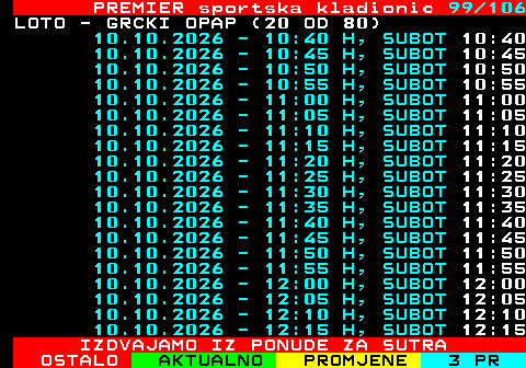673.99 PREMIER sportska kladionic 99 106 LOTO - GRCKI OPAP (20 OD 80) 10.10.2026 - 10:40 H, SUBOT 10:40 10.10.2026 - 10:45 H, SUBOT 10:45 10.10.2026 - 10:50 H, SUBOT 10:50 10.10.2026 - 10:55 H, SUBOT 10:55 10.10.2026 - 11:00 H, SUBOT 11:00 10.10.2026 - 11:05 H, SUBOT 11:05 10.10.2026 - 11:10 H, SUBOT 11:10 10.10.2026 - 11:15 H, SUBOT 11:15 10.10.2026 - 11:20 H, SUBOT 11:20 10.10.2026 - 11:25 H, SUBOT 11:25 10.10.2026 - 11:30 H, SUBOT 11:30 10.10.2026 - 11:35 H, SUBOT 11:35 10.10.2026 - 11:40 H, SUBOT 11:40 10.10.2026 - 11:45 H, SUBOT 11:45 10.10.2026 - 11:50 H, SUBOT 11:50 10.10.2026 - 11:55 H, SUBOT 11:55 10.10.2026 - 12:00 H, SUBOT 12:00 10.10.2026 - 12:05 H, SUBOT 12:05 10.10.2026 - 12:10 H, SUBOT 12:10 10.10.2026 - 12:15 H, SUBOT 12:15 IZDVAJAMO IZ PONUDE ZA SUTRA
