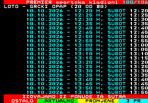 673.100 PREMIER sportska kladioni 100 106 LOTO - GRCKI OPAP (20 OD 80) 10.10.2026 - 12:20 H, SUBOT 12:20 10.10.2026 - 12:25 H, SUBOT 12:25 10.10.2026 - 12:30 H, SUBOT 12:30 10.10.2026 - 12:35 H, SUBOT 12:35 10.10.2026 - 12:40 H, SUBOT 12:40 10.10.2026 - 12:45 H, SUBOT 12:45 10.10.2026 - 12:50 H, SUBOT 12:50 10.10.2026 - 12:55 H, SUBOT 12:55 10.10.2026 - 13:00 H, SUBOT 13:00 10.10.2026 - 13:05 H, SUBOT 13:05 10.10.2026 - 13:10 H, SUBOT 13:10 10.10.2026 - 13:15 H, SUBOT 13:15 10.10.2026 - 13:20 H, SUBOT 13:20 10.10.2026 - 13:25 H, SUBOT 13:25 10.10.2026 - 13:30 H, SUBOT 13:30 10.10.2026 - 13:35 H, SUBOT 13:35 10.10.2026 - 13:40 H, SUBOT 13:40 10.10.2026 - 13:45 H, SUBOT 13:45 10.10.2026 - 13:50 H, SUBOT 13:50 10.10.2026 - 13:55 H, SUBOT 13:55 IZDVAJAMO IZ PONUDE ZA SUTRA