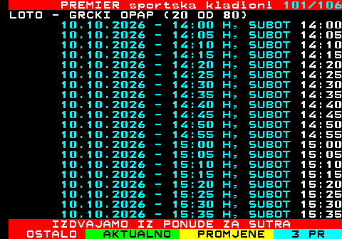 673.101 PREMIER sportska kladioni 101 106 LOTO - GRCKI OPAP (20 OD 80) 10.10.2026 - 14:00 H, SUBOT 14:00 10.10.2026 - 14:05 H, SUBOT 14:05 10.10.2026 - 14:10 H, SUBOT 14:10 10.10.2026 - 14:15 H, SUBOT 14:15 10.10.2026 - 14:20 H, SUBOT 14:20 10.10.2026 - 14:25 H, SUBOT 14:25 10.10.2026 - 14:30 H, SUBOT 14:30 10.10.2026 - 14:35 H, SUBOT 14:35 10.10.2026 - 14:40 H, SUBOT 14:40 10.10.2026 - 14:45 H, SUBOT 14:45 10.10.2026 - 14:50 H, SUBOT 14:50 10.10.2026 - 14:55 H, SUBOT 14:55 10.10.2026 - 15:00 H, SUBOT 15:00 10.10.2026 - 15:05 H, SUBOT 15:05 10.10.2026 - 15:10 H, SUBOT 15:10 10.10.2026 - 15:15 H, SUBOT 15:15 10.10.2026 - 15:20 H, SUBOT 15:20 10.10.2026 - 15:25 H, SUBOT 15:25 10.10.2026 - 15:30 H, SUBOT 15:30 10.10.2026 - 15:35 H, SUBOT 15:35 IZDVAJAMO IZ PONUDE ZA SUTRA
