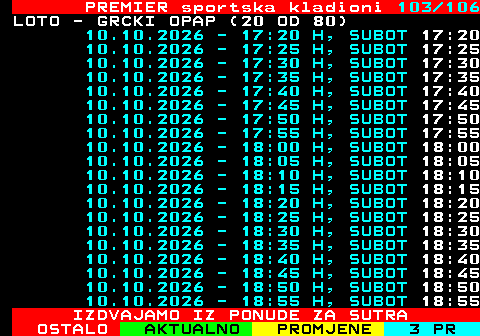 673.103 PREMIER sportska kladioni 103 106 LOTO - GRCKI OPAP (20 OD 80) 10.10.2026 - 17:20 H, SUBOT 17:20 10.10.2026 - 17:25 H, SUBOT 17:25 10.10.2026 - 17:30 H, SUBOT 17:30 10.10.2026 - 17:35 H, SUBOT 17:35 10.10.2026 - 17:40 H, SUBOT 17:40 10.10.2026 - 17:45 H, SUBOT 17:45 10.10.2026 - 17:50 H, SUBOT 17:50 10.10.2026 - 17:55 H, SUBOT 17:55 10.10.2026 - 18:00 H, SUBOT 18:00 10.10.2026 - 18:05 H, SUBOT 18:05 10.10.2026 - 18:10 H, SUBOT 18:10 10.10.2026 - 18:15 H, SUBOT 18:15 10.10.2026 - 18:20 H, SUBOT 18:20 10.10.2026 - 18:25 H, SUBOT 18:25 10.10.2026 - 18:30 H, SUBOT 18:30 10.10.2026 - 18:35 H, SUBOT 18:35 10.10.2026 - 18:40 H, SUBOT 18:40 10.10.2026 - 18:45 H, SUBOT 18:45 10.10.2026 - 18:50 H, SUBOT 18:50 10.10.2026 - 18:55 H, SUBOT 18:55 IZDVAJAMO IZ PONUDE ZA SUTRA