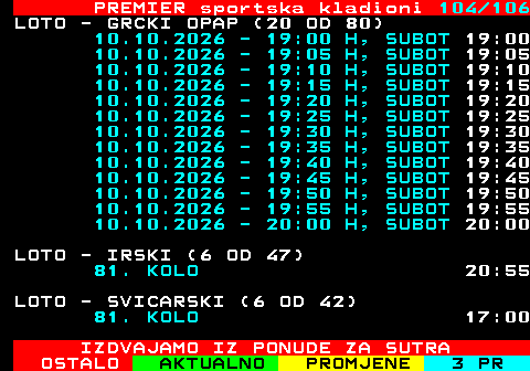 673.104 PREMIER sportska kladioni 104 106 LOTO - GRCKI OPAP (20 OD 80) 10.10.2026 - 19:00 H, SUBOT 19:00 10.10.2026 - 19:05 H, SUBOT 19:05 10.10.2026 - 19:10 H, SUBOT 19:10 10.10.2026 - 19:15 H, SUBOT 19:15 10.10.2026 - 19:20 H, SUBOT 19:20 10.10.2026 - 19:25 H, SUBOT 19:25 10.10.2026 - 19:30 H, SUBOT 19:30 10.10.2026 - 19:35 H, SUBOT 19:35 10.10.2026 - 19:40 H, SUBOT 19:40 10.10.2026 - 19:45 H, SUBOT 19:45 10.10.2026 - 19:50 H, SUBOT 19:50 10.10.2026 - 19:55 H, SUBOT 19:55 10.10.2026 - 20:00 H, SUBOT 20:00 LOTO - IRSKI (6 OD 47) 81. KOLO 20:55 LOTO - SVICARSKI (6 OD 42) 81. KOLO 17:00 IZDVAJAMO IZ PONUDE ZA SUTRA