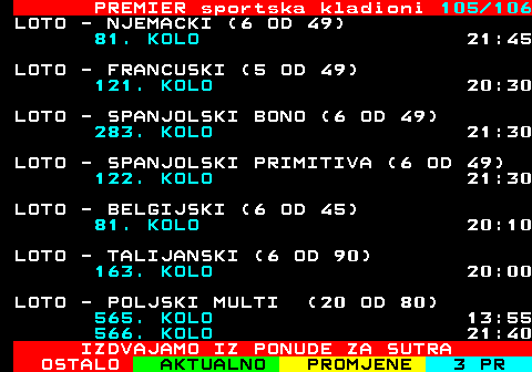 673.105 PREMIER sportska kladioni 105 106 LOTO - NJEMACKI (6 OD 49) 81. KOLO 21:45 LOTO - FRANCUSKI (5 OD 49) 121. KOLO 20:30 LOTO - SPANJOLSKI BONO (6 OD 49) 283. KOLO 21:30 LOTO - SPANJOLSKI PRIMITIVA (6 OD 49) 122. KOLO 21:30 LOTO - BELGIJSKI (6 OD 45) 81. KOLO 20:10 LOTO - TALIJANSKI (6 OD 90) 163. KOLO 20:00 LOTO - POLJSKI MULTI (20 OD 80) 565. KOLO 13:55 566. KOLO 21:40 IZDVAJAMO IZ PONUDE ZA SUTRA