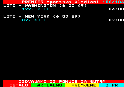 673.106 PREMIER sportska kladioni 106 106 LOTO - WASHINGTON (6 OD 49) 122. KOLO 04:00 LOTO - NEW YORK (6 OD 59) 82. KOLO 02:00 IZDVAJAMO IZ PONUDE ZA SUTRA