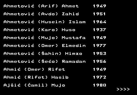 712.1 Ahmetovi� (Arif) Ahmet 1949 Ahmetovi� (Avdo) Zahid 1951 Ahmetovi� (Husein) Islam 1964 Ahmetovi� (Karo) Huso 1937 Ahmetovi� (Mujo) Mustafa 1949 Ahmetovi� (Omer) Elmedin 1977 Ahmetovi� (�ahin) Himzo 1953 Ahmetovi� (�e�o) Ramadan 1956 Ahmi� (Omer) Rifet 1949 Ahmi� (Rifet) Hasib 1972 Aj�i� (�amil) Mujo 1980     