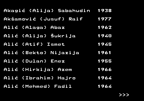712.2 Akagi� (Alija) Sabahudin 1938 Ak�amovi� (Jusuf) Raif 1977 Ali� (Alaga) Abaz 1962 Ali� (Alija) �ukrija 1940 Ali� (Atif) Ismet 1945 Ali� (Bekto) Nijazija 1961 Ali� (Dulan) Enez 1955 Ali� (Hirkija) Azem 1966 Ali� (Ibrahim) Hajro 1964 Ali� (Mehmed) Fadil 1964    