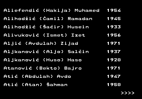 712.4 Aliefendi� (Hakija) Muhamed 1954 Alihod�i� (�amil) Ramadan 1945 Alihod�i� (�a�ir) Husein 1933 Alivukovi� (Ismet) Izet 1956 Alji� (Avdulah) Zijad 1971 Aljkanovi� (Aljo) Sal�in 1937 Aljkanovi� (Huso) Haso 1920 Atanovi� (Bekto) Bajro 1971 Ati� (Abdulah) Avdo 1947 Ati� (Atan) �ahman 1950     