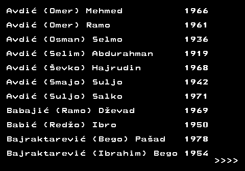 712.6 Avdi� (Omer) Mehmed 1966 Avdi� (Omer) Ramo 1961 Avdi� (Osman) Selmo 1936 Avdi� (Selim) Abdurahman 1919 Avdi� (�evko) Hajrudin 1968 Avdi� (Smajo) Suljo 1942 Avdi� (Suljo) Salko 1971 Babaji� (Ramo) D�evad 1969 Babi� (Red�o) Ibro 1950 Bajraktarevi� (Bego) Pa�ad 1978 Bajraktarevi� (Ibrahim) Bego 1954     
