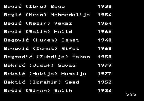 712.8 Begi� (Ibro) Bego 1938 Begi� (Medo) Mehmedalija 1954 Begi� (Nezir) Vekaz 1964 Begi� (Salih) Halid 1966 Begovi� (Hurem) Ismet 1940 Begovi� (Ismet) Rifet 1968 Begzadi� (Zuhdija) �aban 1958 Bekri� (Jusuf) Suvad 1979 Bekti� (Hakija) Hamdija 1977 Bekti� (Ibrahim) Sead 1952 Be�i� (Sinan) Salih 1934    