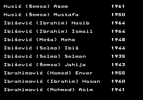 712.22 Husi� (�emso) Azem 1961 Husi� (�emso) Mustafa 1950 Ibi�evi� (Ibrahim) Hasib 1964 Ibi�evi� (Ibrahim) Ismail 1964 Ibi�evi� (Me�a) Meho 1948 Ibi�evi� (Selmo) Ibi� 1944 Ibi�evi� (Selmo) Selman 1935 Ibi�evi� (�emso) Jahija 1943 Ibrahimovi� (Hamed) Enver 1955 Ibrahimovi� (Ibrahim) Hasan 1960 Ibrahimovi� (Mehmed) Asim 1941