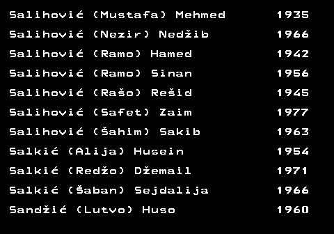 712.45 Salihovi� (Mustafa) Mehmed 1935 Salihovi� (Nezir) Ned�ib 1966 Salihovi� (Ramo) Hamed 1942 Salihovi� (Ramo) Sinan 1956 Salihovi� (Ra�o) Re�id 1945 Salihovi� (Safet) Zaim 1977 Salihovi� (�ahim) Sakib 1963 Salki� (Alija) Husein 1954 Salki� (Red�o) D�email 1971 Salki� (�aban) Sejdalija 1966 Sand�i� (Lutvo) Huso 1960