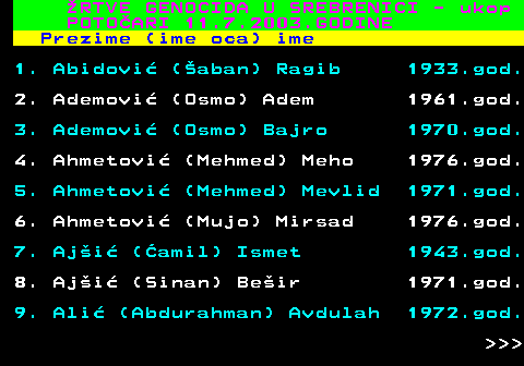 712.54 �RTVE GENOCIDA U SREBRENICI - ukop POTO�ARI 11.7.2003.GODINE Prezime (ime oca) ime 1. Abidovi� (�aban) Ragib 1933.god. 2. Ademovi� (Osmo) Adem 1961.god. 3. Ademovi� (Osmo) Bajro 1970.god. 4. Ahmetovi� (Mehmed) Meho 1976.god. 5. Ahmetovi� (Mehmed) Mevlid 1971.god. 6. Ahmetovi� (Mujo) Mirsad 1976.god. 7. Aj�i� (�amil) Ismet 1943.god. 8. Aj�i� (Sinan) Be�ir 1971.god. 9. Ali� (Abdurahman) Avdulah 1972.god.    