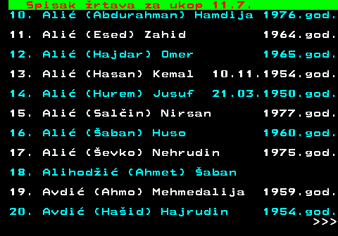 712.55 Spisak �rtava za ukop 11.7. 10. Ali� (Abdurahman) Hamdija 1976.god. 11. Ali� (Esed) Zahid 1964.god. 12. Ali� (Hajdar) Omer 1965.god. 13. Ali� (Hasan) Kemal 10.11.1954.god. 14. Ali� (Hurem) Jusuf 21.03.1950.god. 15. Ali� (Sal�in) Nirsan 1977.god. 16. Ali� (�aban) Huso 1960.god. 17. Ali� (�evko) Nehrudin 1975.god. 18. Alihod�i� (Ahmet) �aban 19. Avdi� (Ahmo) Mehmedalija 1959.god. 20. Avdi� (Ha�id) Hajrudin 1954.god.    