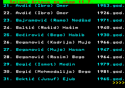 712.56 Spisak �rtava za ukop 11.7. 21. Avdi� (Ibro) Omer 1953.god. 22. Avdi� (Ibro) Omer 1926.god. 23. Bajramovi� (Ramo) Ned�ad 1971.god. 24. Balti� (Ra�id) Ha�im 1940.god. 25. Be�irovi� (Bego) Habib 1930.god. 26. Beganovi� (Kadrija) Mujo 1966.god. 27. Beganovi� (Mujo) Hasan 1947.god. 28. Beganovi� (Rasim) Bego 1964.god. 29. Begi� (Ismet) Medin 1979.god. 30. Begi� (Mehmedalija) Bego 1981.god. 31. Bekti� (Jusuf) Ejub 1965.god.     