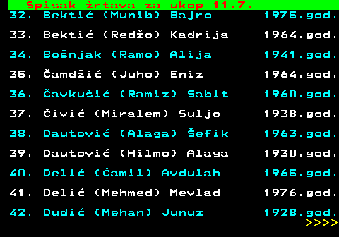 712.57 Spisak �rtava za ukop 11.7. 32. Bekti� (Munib) Bajro 1975.god. 33. Bekti� (Red�o) Kadrija 1964.god. 34. Bo�njak (Ramo) Alija 1941.god. 35. �amd�i� (Juho) Eniz 1964.god. 36. �avku�i� (Ramiz) Sabit 1960.god. 37. �ivi� (Miralem) Suljo 1938.god. 38. Dautovi� (Alaga) �efik 1963.god. 39. Dautovi� (Hilmo) Alaga 1930.god. 40. Deli� (�amil) Avdulah 1965.god. 41. Deli� (Mehmed) Mevlad 1976.god. 42. Dudi� (Mehan) Junuz 1928.god.     