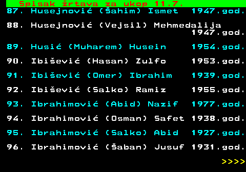 712.62 Spisak �rtava za ukop 11.7. 87. Husejnovi� (�ahim) Ismet 1947.god. 88. Husejnovi� (Vejsil) Mehmedalija 1947.god. 89. Husi� (Muharem) Husein 1954.god. 90. Ibi�evi� (Hasan) Zulfo 1953.god. 91. Ibi�evi� (Omer) Ibrahim 1939.god. 92. Ibi�evi� (Salko) Ramiz 1955.god. 93. Ibrahimovi� (Abid) Nazif 1977.god. 94. Ibrahimovi� (Osman) Safet 1938.god. 95. Ibrahimovi� (Salko) Abid 1927.god. 96. Ibrahimovi� (�aban) Jusuf 1931.god.     