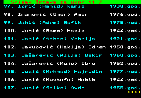 712.63 Spisak �rtava za ukop 11.7. 97. Ibri� (Hamid) Ramiz 1938.god. 98. Imamovi� (Omer) Amer 1976.god. 99. Jahi� (Adem) Refik 1975.god. 100. Jahi� (Ramo) Hasib 1944.god. 101. Jahi� (�aban) Vehbija 1921.god. 102. Jakubovi� (Hakija) Edhem 1950.god. 103. Ja�arevi� (Alija) Bekir 1960.god. 104. Ja�arevi� (Mujo) Ibro 1952.god. 105. Jusi� (Mehmed) Hajrudin 1977.god. 106. Jusi� (Mustafa) Habib 1944.god. 107. Jusi� (Salko) Avdo 1955.god.     
