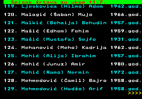 712.65 Spisak �rtava za ukop 11.7. 119. Ljeskovica (Hilmo) Adem 1942.god. 120. Malagi� (�aban) Mujo 1966.god. 121. Malki� (Behaija) Behudin 1957.god. 122. Ma�i� (Edhem) Fehim 1959.god. 123. Ma�i� (Mustafa) Sejfo 1931.god. 124. Mehanovi� (Meho) Kadrija 1962.god. 125. Mehi� (Alija) Ibrahim 1957.god. 126. Mehi� (Junuz) Amir 1980.god. 127. Mehi� (Ramo) Nermin 1972.god. 128. Mehmedovi� (�amil) Bajro 1958.god. 129. Mehmedovi� (Had�o) Arif 1958.god.     