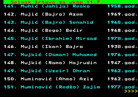 712.67 Spisak �rtava za ukop 11.7. 141. Muhi� (Jahija) Resko 1958.god. 142. Muji� (Bajro) Azem 1969.god. 143. Muji� (Bajro) Senahid 1965.god. 144. Muji� (Bego) Be�ir 1968.god. 145. Muji� (Ibrahim) Mirsad 1970.god. 146. Muji� (Ikan) Bajro 1930.god. 147. Mujki� (Osman) Muhamed 1976.god. 148. Mujki� (Ramo) Hajrudin 1947.god. 149. Mujki� (Uzeir) Ohran 1962.god. 150. Muminovi� (Ahmo) Aziz 1962.god. 151. Muminovi� (Red�o) Zajim 1977.god.     