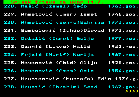 712.75 Spisak �rtava za ukop 11.7. 228. Ma�i� (D�emal) �e�o 1963.god. 229. Ahmetovi� (Omer) Ismet 1946.god. 230. Ahmetovi� (Sejfo)Bahrija 1973.god. 231. Bumbulovi� (Zuhdo)D�evad 1972.god. 232. Delali� (Ismet) Suljo 1977.god. 233. D�ani� (Lutvo) Halid 1942.god. 234. Fejzi� (Nurif) Nurija 1967.god. 235. Hasanovi� (Abid) Alija 1920.god. 236. Hasanovi� (Azem) Aziz 1954.god. 237. Hrustanovi� (Mustafa) Edin 1976.g. 238. Hrusti� (Ibrahim) Sead 1967.god.     