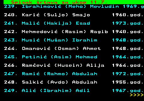712.76 Spisak �rtava za ukop 11.7. 239. Ibrahimovi� (Meho) Mevludin 1969.g 240. Kari� (Suljo) Smajo 1960.god. 241. Mali� (Hakija) Esad 1973.god. 242. Mehmedovi� (Rasim) Ragib 1940.god. 243. Musi� (Mu�an) Ibrahim 1948.god. 244. Omanovi� (Osman) Ahmet 1948.god. 245. Petini� (Asim) Mehmed 1964.god. 246. Ram�evi� (Husein) Alija 1964.god. 247. Rami� (Rahmo) Abdulah 1972.god. 248. Salki� (Avdo) Abdulah 1955.god. 249. Ali� (Ibrahim) Adil 1967.god.     