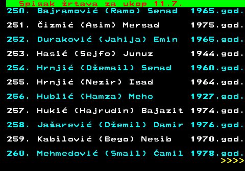 712.77 Spisak �rtava za ukop 11.7. 250. Bajramovi� (Ramo) Senad 1965.god. 251. �izmi� (Asim) Mersad 1975.god. 252. Durakovi� (Jahija) Emin 1965.god. 253. Hasi� (Sejfo) Junuz 1944.god. 254. Hrnji� (D�email) Senad 1960.god. 255. Hrnji� (Nezir) Isad 1964.god. 256. Hubli� (Hamza) Meho 1927.god. 257. Huki� (Hajrudin) Bajazit 1974.god. 258. Ja�arevi� (D�emil) Damir 1976.god. 259. Kabilovi� (Bego) Nesib 1970.god. 260. Mehmedovi� (Smail) �amil 1978.god.     