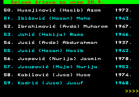 712.85 Spisak �rtava za ukop 20.9. 50. Husejinovi� (Hasib) Azem 1972. 51. Ibi�evi� (Hasan) Maho 1943. 52. Ibrahimovi� (Avdo) Muharem 1947. 53. Jahi� (Hakija) Ramo 1946. 54. Jusi� (Avdo) Abdurahman 1937. 55. Jusi� (Hasan) Hasib 1942. 56. Juspovi� (Nurija) Jasmin 1978. 57. Jusupovi� (Mujo) Nurija 1952. 58. Kabilovi� (Juso) Huso 1974. 59. Kadri� (Juso) Jusuf 1968.     