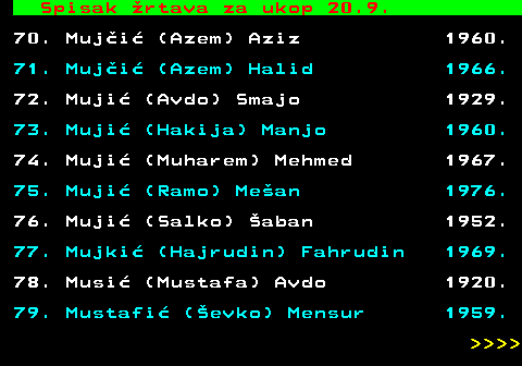 712.87 Spisak �rtava za ukop 20.9. 70. Muj�i� (Azem) Aziz 1960. 71. Muj�i� (Azem) Halid 1966. 72. Muji� (Avdo) Smajo 1929. 73. Muji� (Hakija) Manjo 1960. 74. Muji� (Muharem) Mehmed 1967. 75. Muji� (Ramo) Me�an 1976. 76. Muji� (Salko) �aban 1952. 77. Mujki� (Hajrudin) Fahrudin 1969. 78. Musi� (Mustafa) Avdo 1920. 79. Mustafi� (�evko) Mensur 1959.     