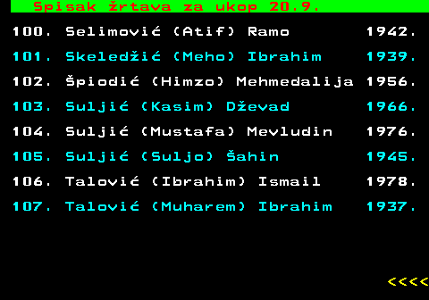712.90 Spisak �rtava za ukop 20.9. 100. Selimovi� (Atif) Ramo 1942. 101. Skeled�i� (Meho) Ibrahim 1939. 102. �piodi� (Himzo) Mehmedalija 1956. 103. Sulji� (Kasim) D�evad 1966. 104. Sulji� (Mustafa) Mevludin 1976. 105. Sulji� (Suljo) �ahin 1945. 106. Talovi� (Ibrahim) Ismail 1978. 107. Talovi� (Muharem) Ibrahim 1937.     
